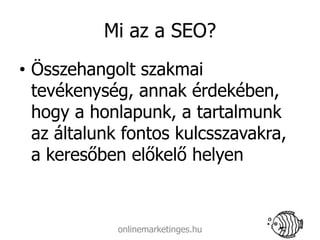 Mi az a SEO?
• Összehangolt szakmai
  tevékenység, annak érdekében,
  hogy a honlapunk, a tartalmunk
  az általunk fontos kulcsszavakra,
  a keresőben előkelő helyen



            onlinemarketinges.hu
 
