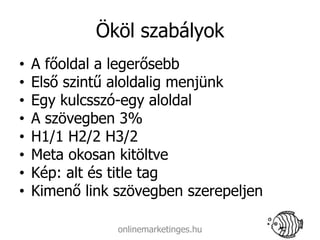 Ököl szabályok
•   A főoldal a legerősebb
•   Első szintű aloldalig menjünk
•   Egy kulcsszó-egy aloldal
•   A szövegben 3%
•   H1/1 H2/2 H3/2
•   Meta okosan kitöltve
•   Kép: alt és title tag
•   Kimenő link szövegben szerepeljen

                onlinemarketinges.hu
 