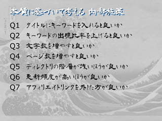 本質に基づいて考える 内部施策
Q1   タイトルにキーワードを入れると良いか
Q2   キーワードの出現比率を上げると良いか
Q3   文字数を増やすと良いか
Q4   ページ数を増やすと良いか
Q5   ディレクトリの階層が浅いほうが良いか
Q6   更新頻度が高いほうが良いか
Q7   アフィリエイトリンクを外した方が良いか
 