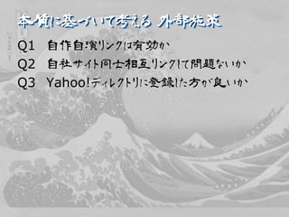 本質に基づいて考える 外部施策
Q1 自作自演リンクは有効か
Q2 自社サイト同士相互リンクして問題ないか
Q3 Yahoo!ディレクトリに登録した方が良いか
 