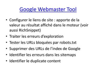 Google Webmaster Tool
• Configurer le liens de site : apporte de la
  valeur au résultat affiché dans le moteur (voir
  aussi RichSnippet)
• Traiter les erreurs d’exploration
• Tester les URLs bloquées par robots.txt
• Supprimer des URLs de l’index de Google
• Identifier les erreurs dans les sitemaps
• Identifier le duplicate content
 