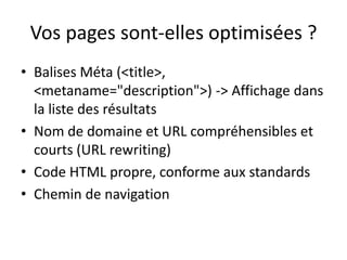 Vos pages sont-elles optimisées ?
• Balises Méta (<title>,
  <metaname="description">) -> Affichage dans
  la liste des résultats
• Nom de domaine et URL compréhensibles et
  courts (URL rewriting)
• Code HTML propre, conforme aux standards
• Chemin de navigation
 