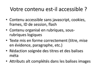 Votre contenu est-il accessible ?
• Contenu accessible sans javascript, cookies,
  frames, ID de session, flash
• Contenu organisé en rubriques, sous-
  rubriques logiques
• Texte mis en forme correctement (titre, mise
  en évidence, paragraphe, etc.)
• Rédaction soignée des titres et des balises
  méta
• Attributs alt complétés dans les balises images
 