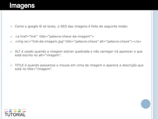    Como o google lê só texto, o SEO das imagens é feito do seguinte modo:


   <a href=“link” title=“palavra-chave-da-imagem”>
   <img src=“link-da-imagem.jpg” title=“palavra-chave” alt=“palavra-chave”></a>


   ALT é usado quando a imagem estiver quebrada e não carregar irá aparecer o que
    está escrito no alt=“imagem”.


   TITLE é quando passamos o mouse em cima da imagem e aparece a descrição que
    está no title=“imagem”.
 