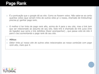    É a pontuação que o google dá ao site. Como se fossem votos. Não sabe-se ao certo
    quantos votos (que seriam links de outros sites p/ o nosso, chamado de linkbuiling)
    precisa p/ ganhar page rank.


   O melhor é ter links de page rank alto, acima de 4 para o seu site, mas o link tem
    que ser relacionado ao assunto de seu site. Este link é chamado de link juice (link
    de ligação) que seria o link dofollow (fazer acompanhar) , que passa voto do site 4
    para o seu aumentando o page rank de seu site.


   #Dica:
   Obter links p/ nosso site de outros sites relacionados ao nosso conteúdo com page
    rank alto, mais que 4.
 