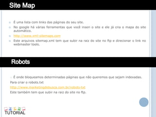    É uma lista com links das páginas do seu site.
   No google há várias ferramentas que você inseri o site e ele já cria o mapa do site
    automático.
   http://www.xml-sitemaps.com
   Este arquivos sitemap.xml tem que subir na raiz do site no ftp e direcionar o link no
    webmaster tools.




o É onde bloqueamos determinadas páginas que não queremos que sejam indexadas.
Para criar o robots.txt
http://www.marketingdebusca.com.br/robots-txt
Este também tem que subir na raiz do site no ftp.
 