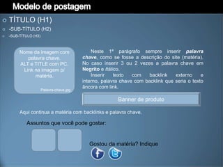    TÍTULO (H1)
   -SUB-TÍTULO (H2)
   -SUB-TÍTULO (H3)



         Nome da imagem com                    Neste 1ª parágrafo sempre inserir palavra
            palavra chave.                 chave, como se fosse a descrição do site (matéria).
         ALT e TITLE com PC.               No caso inserir 3 ou 2 vezes a palavra chave em
          Link na imagem p/                Negrito e Itálico.
               matéria.                        Inserir    texto  com    backlink   externo     e
                                           interno, palavra chave com backlink que seria o texto
                                           âncora com link.
                       Palavra-chave.jpg

                                                          Banner de produto

         Aqui continua a matéria com backlinks e palavra chave.

            Assuntos que você pode gostar:


                                              Gostou da matéria? Indique
 
