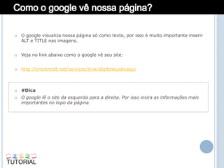    O google visualiza nossa página só como texto, por isso é muito importante inserir
    ALT e TITLE nas imagens.


   Veja no link abaixo como o google vê seu site:


   http://crschmidt.net/services/lynx/digiteseusiteaqui



   #Dica
   O google lê o site da esquerda para a direita. Por isso insira as informações mais
    importantes no topo da página.
 