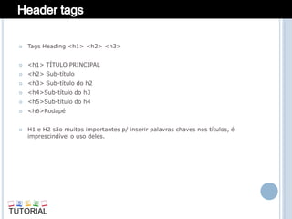    Tags Heading <h1> <h2> <h3>


   <h1> TÍTULO PRINCIPAL
   <h2> Sub-título
   <h3> Sub-título do h2
   <h4>Sub-título do h3
   <h5>Sub-título do h4
   <h6>Rodapé


   H1 e H2 são muitos importantes p/ inserir palavras chaves nos títulos, é
    imprescindível o uso deles.
 