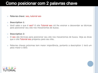    Palavras chave: seo, tutorial seo


   Description 1:
   Você sabe o que é seo? O site Tutorial seo irá lhe ensinar e desvendar as técnicas
    para posicionar seu site nos mecanismos de busca.


   Description 2:
   O seo são técnicas para posicionar seu site nos mecanismos de busca. Veja as dicas
    que o site Tutorial seo preparou para seu site.


   Palavras chaves próximas tem maior importância, portanto a description 1 terá um
    peso maior o SEO.
 