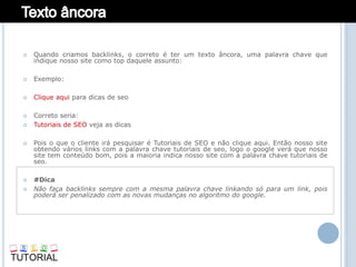    Quando criamos backlinks, o correto é ter um texto âncora, uma palavra chave que
    indique nosso site como top daquele assunto:

   Exemplo:

   Clique aqui para dicas de seo

   Correto seria:
   Tutoriais de SEO veja as dicas

   Pois o que o cliente irá pesquisar é Tutoriais de SEO e não clique aqui. Então nosso site
    obtendo vários links com a palavra chave tutoriais de seo, logo o google verá que nosso
    site tem conteúdo bom, pois a maioria indica nosso site com a palavra chave tutoriais de
    seo.

   #Dica
   Não faça backlinks sempre com a mesma palavra chave linkando só para um link, pois
    poderá ser penalizado com as novas mudanças no algoritmo do google.
 