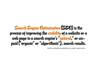 Search Engine Optimization (SEO) is the
process of improving the visibility of a website or a
  web page in a search engine's "natural," or un-
 paid ("organic" or "algorithmic"), search results.
                         http://en.wikipedia.org/wiki/Search_engine_optimization
 