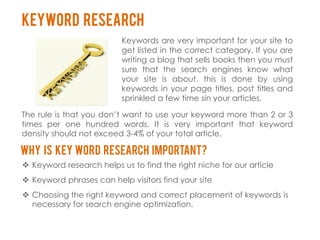Keyword Research
                          Keywords are very important for your site to
                          get listed in the correct category. If you are
                          writing a blog that sells books then you must
                          sure that the search engines know what
                          your site is about. this is done by using
                          keywords in your page titles, post titles and
                          sprinkled a few time sin your articles.

The rule is that you don’t want to use your keyword more than 2 or 3
times per one hundred words. It is very important that keyword
density should not exceed 3-4% of your total article.

Why is key word research important?
 Keyword research helps us to find the right niche for our article
 Keyword phrases can help visitors find your site
 Choosing the right keyword and correct placement of keywords is
  necessary for search engine optimization.
 
