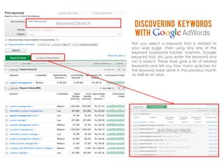 Keyword Search    Discovering keywords
                  With
                 First you select a keyword that is related to
                 your web page. Then using any one of the
                 keyword tools(word tracker, overture, Google
                 keyword tool, etc.)you enter the keyword and
                 run a search. These tools give a list of related
                 keywords and tell you how many searches for
                 the keyword were done in the previous month
                 as well as an year.




                               Ad Group Ideas
 