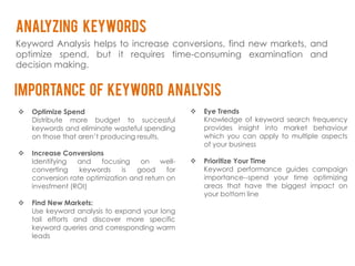 analyzing keywords
Keyword Analysis helps to increase conversions, find new markets, and
optimize spend, but it requires time-consuming examination and
decision making.


IMPORTANCE OF KEYWORD ANALYSIS
   Optimize Spend                                   Eye Trends
    Distribute more budget to successful              Knowledge of keyword search frequency
    keywords and eliminate wasteful spending          provides insight into market behaviour
    on those that aren’t producing results.           which you can apply to multiple aspects
                                                      of your business
   Increase Conversions
    Identifying  and    focusing    on    well-      Prioritize Your Time
    converting    keywords     is  good     for       Keyword performance guides campaign
    conversion rate optimization and return on        importance--spend your time optimizing
    investment (ROI)                                  areas that have the biggest impact on
                                                      your bottom line
   Find New Markets:
    Use keyword analysis to expand your long
    tail efforts and discover more specific
    keyword queries and corresponding warm
    leads
 