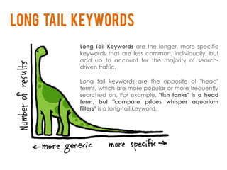Long tail keywords
          Long Tail Keywords are the longer, more specific
          keywords that are less common, individually, but
          add up to account for the majority of search-
          driven traffic.

          Long tail keywords are the opposite      of "head"
          terms, which are more popular or more    frequently
          searched on. For example, "fish tanks"   is a head
          term, but "compare prices whisper         aquarium
          filters" is a long-tail keyword.
 