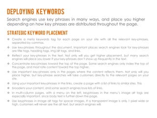 Deploying keywords
Search engines use key phrases in many ways, and place you higher
depending on how key phrases are distributed throughout the page.

Strategic keyword placement
 Create a meta keywords tag for each page on your site with all the relevant key-phrases,
  separated by commas.
 Use key-phrases throughout the document. Important places search engines look for key-phrases
  are title tags, heading tags, img alt tags, and links.
 Reflect your key-phrases in the text. Not only will you get higher placement, but many search
  engines will place you lower if your key-phrases don’t show up frequently in the text.
 Concentrate key-phrases toward the top of the page. Some search engines only index the top of
  the page, and most rate content toward the top higher.
 Use important key-phrases only in the pages where the content reflects them. Not only will you
  place higher, but key-phrase searches will take customers directly to the relevant pages on your
  site.
 Using your important key-phrases in the links, create a page with a list of links to similar sites. This
 broadens your content, and some search engines love lists of links.
 In multi-column pages, with a menu on the left, keyphrases in the menu’s image alt tags are
  especially important, since body text is further down the page.
 Use keyphrases in image alt tags for spacer images. If a transparent image is only 1 pixel wide or
  high, customers will never see the alt text, but search engines will.
 