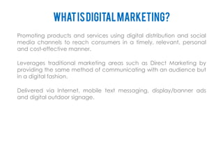 WHAT IS DIGITAL MARKETING?
Promoting products and services using digital distribution and social
media channels to reach consumers in a timely, relevant, personal
and cost-effective manner.

Leverages traditional marketing areas such as Direct Marketing by
providing the same method of communicating with an audience but
in a digital fashion.

Delivered via Internet, mobile text messaging, display/banner ads
and digital outdoor signage.
 