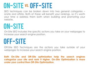 SEO techniques can be broken down into two general categories –
onsite and offsite. Both of these will benefit your rankings, so it’s worth
your time o address them both when building and promoting your
website.




On-Site SEO includes the specific actions you take on your webpages to
increase your search engine position.




Off-Site SEO Techniques are the actions you take outside of your
webpages to increase your search engine position.

Both On-Site and Off-Site optimization help the search engines
categorize your site and rank it higher. On-Site Optimization is more
under your control then Off-Site Optimization.
 