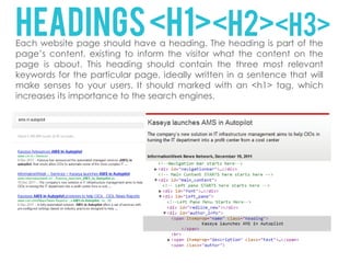 HEADINGS <H1><H2><H3>
Each website page should have a heading. The heading is part of the
page’s content, existing to inform the visitor what the content on the
page is about. This heading should contain the three most relevant
keywords for the particular page, ideally written in a sentence that will
make senses to your users. It should marked with an <h1> tag, which
increases its importance to the search engines.
 