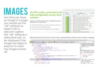IMAGES
Any time you have
an image in a page,
you should use the
“alt” attribute to
label it with a
relevant caption.
The “alt” attribute is
alternative text, to
be displayed if the
image has failed to
load or if a visitor
has images turned
off.
 