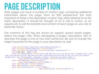 Page description
HTML pages can have a number of <meta> tags, containing additional
information about the page. From an SEO perspective, the most
important of these is the description <meta> tag, often referred to as the
meta description. It should be thought of as a call to action, or an
opportunity to sell the benefits and content of each page on your site to
potential visitors.

The contents of this tag are shown on organic search results pages,
below the page’s title. When developing a page’s description, aim to
describe the page in one or two short sentences. Be sure to include the
target keywords for the page in your description as well.
 