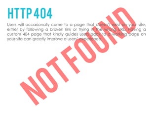 HTTP 404
Users will occasionally come to a page that doesn’t exist on your site,
either by following a broken link or trying in the wrong URL. Having a
custom 404 page that kindly guides users back to a working page on
your site can greatly improve a users’ experience.
 