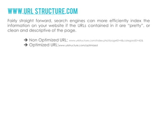 www.url structure.com
Fairly straight forward, search engines can more efficiently index the
information on your website if the URLs contained in it are “pretty”, or
clean and descriptive of the page.

         Non Optimized URL: www.urlstructure.com/index.php?pageID=4&categoryID=42&
         Optimized URL:www.urlstructure.com/optimized
 