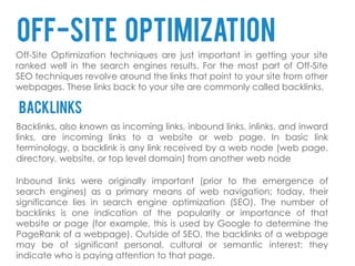 Off-site optimization
Off-Site Optimization techniques are just important in getting your site
ranked well in the search engines results. For the most part of Off-Site
SEO techniques revolve around the links that point to your site from other
webpages. These links back to your site are commonly called backlinks.

backlinks
Backlinks, also known as incoming links, inbound links, inlinks, and inward
links, are incoming links to a website or web page. In basic link
terminology, a backlink is any link received by a web node (web page,
directory, website, or top level domain) from another web node

Inbound links were originally important (prior to the emergence of
search engines) as a primary means of web navigation; today, their
significance lies in search engine optimization (SEO). The number of
backlinks is one indication of the popularity or importance of that
website or page (for example, this is used by Google to determine the
PageRank of a webpage). Outside of SEO, the backlinks of a webpage
may be of significant personal, cultural or semantic interest: they
indicate who is paying attention to that page.
 