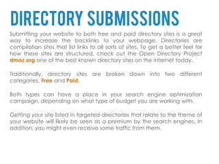 Directory submissions
Submitting your website to both free and paid directory sites is a great
way to increase the backlinks to your webpage. Directories are
compilation sites that list links to all sorts of sites. To get a better feel for
how these sites are structured, check out the Open Directory Project
dmoz.org one of the best known directory sites on the internet today.

Traditionally, directory sites are broken down into two different
categories, Free and Paid.

Both types can have a place in your search engine optimization
campaign, depending on what type of budget you are working with.

Getting your site listed in targeted directories that relate to the theme of
your website will likely be seen as a premium by the search engines. In
addition, you might even receive some traffic from them.
 