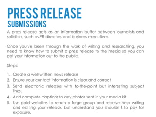 Press release
submissions
A press release acts as an information buffer between journalists and
solicitors, such as PR directors and business executives.

Once you've been through the work of writing and researching, you
need to know how to submit a press release to the media so you can
get your information out to the public.

Steps:

1. Create a well-written news release
2. Ensure your contact information is clear and correct
3. Send electronic releases with to-the-point but interesting subject
   lines.
4. Add complete captions to any photos sent in your media kit.
5. Use paid websites to reach a large group and receive help writing
   and editing your release, but understand you shouldn’t to pay for
   exposure.
 