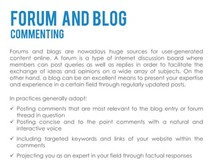 FORUM AND BLOG
COMMENTING
Forums and blogs are nowadays huge sources for user-generated
content online. A forum is a type of internet discussion board where
members can post queries as well as replies in order to facilitate the
exchange of ideas and opinions on a wide array of subjects. On the
other hand, a blog can be an excellent means to present your expertise
and experience in a certain field through regularly updated posts.

In practices generally adopt:
 Posting comments that are most relevant to the blog entry or forum
  thread in question
 Posting concise and to the point comments with a natural and
  interactive voice
 Including targeted keywords and links of your website within the
  comments
 Projecting you as an expert in your field through factual responses
 