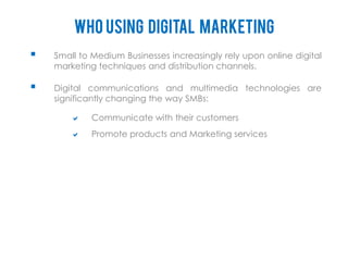Who using digital marketing
   Small to Medium Businesses increasingly rely upon online digital
    marketing techniques and distribution channels.

   Digital communications and multimedia technologies are
    significantly changing the way SMBs:

           Communicate with their customers
           Promote products and Marketing services
 