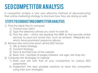 seo competitor analysis
A competitor analysis is one very effective method of deconstructing
their online marketing strategy to discover how they are doing so well.

Steps to conducting competitor analysis
1) Find the ideal sites to compare
    1) Consult your client
    2) Type the ideal key phrase you want to rank for
    3) Pick the sites – which are leading the SERP & that provide similar
       services to yours but avoid sites, such as amazon, Wikipedia etc.
       which have prominent presence allover.
2) Review sites and note down all the SEO factors
    1) URL & Meta Strategy
    2) Content Strategy
    3) Tech & Architecture of the website
    4) Basic info – Number of pages indexed, site age, site map etc.
3) Compare the Strategies to website
    1) Rate your site with that of your competitors on various SEO
       parameters
    2) Implement the best possible solutions to beat the competitor
       using their own strategies.
 