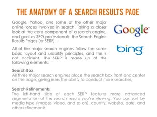 The Anatomy of a Search Results Page
Google, Yahoo, and some of the other major
online forces involved in search. Taking a closer
look at the core component of a search engine,
and goal as SEO professionals: the Search Engine
Results Pages (or SERP).
All of the major search engines follow the same
basic layout and usability principles, and this is
not accident. The SERP is made up of the
following elements.

Search Box
All three major search engines place the search box front and center
on the page, giving users the ability to conduct more searches.

Search Refinements
The left-hand side of each SERP features more advanced
segmentation of the search results you’re viewing. You can sort by
media type (images, video, and so on), country, website, date, and
other refinements.
 