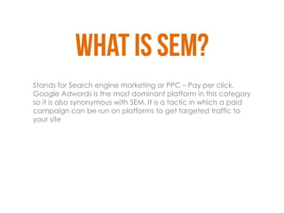 Stands for Search engine marketing or PPC – Pay per click.
Google Adwords is the most dominant platform in this category
so it is also synonymous with SEM. It is a tactic in which a paid
campaign can be run on platforms to get targeted traffic to
your site
 