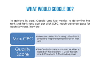 To achieve its goal, Google uses two metrics to determine the
rank (Ad Rank) and cost per click (CPC) each advertiser pays for
each keyword. They are:


                    •maximum amount of money advertisers is
 Max CPC             prepared to spend for each click on their
                     ads



   Quality          •The Quality Score each advert receives is
                     based on three factors: 1. Click-through
   Score             rate 2. Relevance 3. The landing page
 