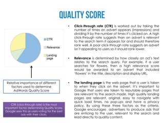 •   Click-through rate (CTR) is worked out by taking the
                                                     number of times an advert appears (impressions) and
                                                     dividing it by the number of times it’s clicked on. A high
                                                     click-through rate suggests than an advert is relevant
                                                     to the search term it appears for and should therefore
                                                     rank well. A poor click-through rate suggests an advert
                                                     isn’t appealing to users so it should rank lower.

                                                 •   Relevance is determined by how closely an ad’s text
                                                     relates to the search query. For example, if a user
                                                     searches for flowers, then a high relevance score
                                                     would be awarded to an advert that included
                                                     ‘flowers’ in the title, description and display URL.

 Relative importance of different                •   The landing page is the web page that a user is taken
    factors used to determine                        to when they click on the advert. It’s important to
      AdWords Quality Score                          Google that users are taken to reputable pages that
                                                     are relevant to the search made. High quality landing
                                                     pages are relevant, original, easy to navigate with
                                                     quick load times, no pop-ups and have a privacy
    CTR (click-through rate) is the most             policy. By using these three factors as the criteria,
important factor determining Quality Score.
                                                     Google encourages advertisers to produce ads that
 Google sees this as users voting for the best
            ads with their clicks.                   are enticing to the user, relevant to the search and
                                                     lead directly to quality content.
 