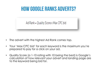 • The advert with the highest Ad Rank comes top.

• Your ‘Max CPC bid’ for each keyword is the maximum you’re
  prepared to pay for a click on your ad.

• Quality Score (a 1-10 rating with 10 being the best) is Google’s
  calculation of how relevant your advert and landing page are
  to the keyword being bid for.
 