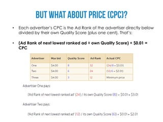 •   Each advertiser’s CPC is the Ad Rank of the advertiser directly below
    divided by their own Quality Score (plus one cent). That’s:

•   (Ad Rank of next lowest ranked ad ÷ own Quality Score) + $0.01 =
    CPC
 