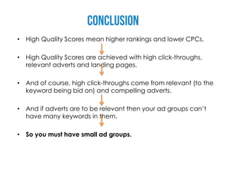 • High Quality Scores mean higher rankings and lower CPCs.

• High Quality Scores are achieved with high click-throughs,
  relevant adverts and landing pages.

• And of course, high click-throughs come from relevant (to the
  keyword being bid on) and compelling adverts.

• And if adverts are to be relevant then your ad groups can’t
  have many keywords in them.

• So you must have small ad groups.
 