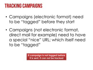 • Campaigns (electronic format) need
  to be “tagged” before they start
• Campaigns (not electronic format,
  direct mail for example) need to have
  a special “nice” URL; which itself need
  to be “tagged”

           If campaign is not tagged before
              it is sent, it can not be tracked
 