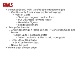 • Select page you want visitor to see to reach the goal
  o Goal is usually Thank you or confirmation page
       Types of Goals
           Thank you page on contact form
           PDF Download for White Paper
           Newsletter Signup
           Feed Subscriptions
• Set-up Goals under
  o Analytics Settings -> Profile Settings -> Conversion Goals and
     Funnel
       Select up to 4 goals per profile
           Set up duplicate profiles to add more goals
  o Enter URL of Goal Page
       Ex. /Confirmation.aspx
  o Name the goal
• Funnel steps on next page
 