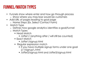 • Funnels show where enter and how go through process
   o Show where you may lose would be customers
• Add URL of pages leading to goal page
   o Name Steps (Ex. Select Contact Form)
• Match Type
   o Defines how google analytics identifies a goal/funnel
   o Match Types
       Head Match
           /offer1/ (anything after / will still be counted)
       Exact Match
           /offer1/signup.html
       Regular expression match
           If you have multiple signup forms under one goal
            (/.*/signup.html
           /offer2/signup.html and /offer3/signup.html
 