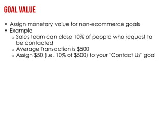 • Assign monetary value for non-ecommerce goals
• Example
   o Sales team can close 10% of people who request to
     be contacted
   o Average Transaction is $500
   o Assign $50 (i.e. 10% of $500) to your "Contact Us" goal
 