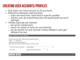 • One login can have access to 25 accounts
• Difference between Admins/Users
  o Users are read only; restricted to specific profiles
  o Admins can do everything (view all reports/edit account
     settings)
• Profiles typically per domain
  o set up for subdomains
  o setup for subset of data for one domain
  o set up reports for one domain where different users get
     different access
 