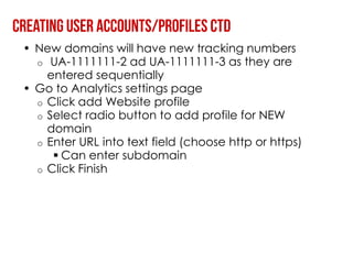 • New domains will have new tracking numbers
  o UA-1111111-2 ad UA-1111111-3 as they are
    entered sequentially
• Go to Analytics settings page
  o Click add Website profile
  o Select radio button to add profile for NEW
    domain
  o Enter URL into text field (choose http or https)
      Can enter subdomain
  o Click Finish
 