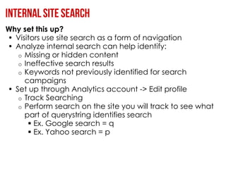 Why set this up?
• Visitors use site search as a form of navigation
• Analyze internal search can help identify:
   o Missing or hidden content
   o Ineffective search results
   o Keywords not previously identified for search
     campaigns
• Set up through Analytics account -> Edit profile
   o Track Searching
   o Perform search on the site you will track to see what
     part of querystring identifies search
       Ex. Google search = q
       Ex. Yahoo search = p
 