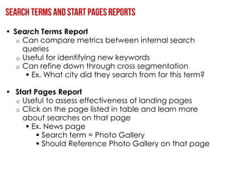 • Search Terms Report
   o Can compare metrics between internal search
     queries
   o Useful for identifying new keywords
   o Can refine down through cross segmentation
       Ex. What city did they search from for this term?

• Start Pages Report
  o Useful to assess effectiveness of landing pages
  o Click on the page listed in table and learn more
    about searches on that page
      Ex. News page
          Search term = Photo Gallery
          Should Reference Photo Gallery on that page
 