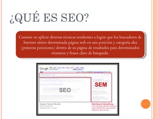 ¿QUÉ ES SEO?
Consiste en aplicar diversas técnicas tendientes a lograr que los buscadores de
Internet sitúen determinada página web en una posición y categoría alta
(primeras posiciones) dentro de su página de resultados para determinados
términos y frases clave de búsqueda.
Consiste en aplicar diversas técnicas tendientes a lograr que los buscadores de
Internet sitúen determinada página web en una posición y categoría alta
(primeras posiciones) dentro de su página de resultados para determinados
términos y frases clave de búsqueda.
 
